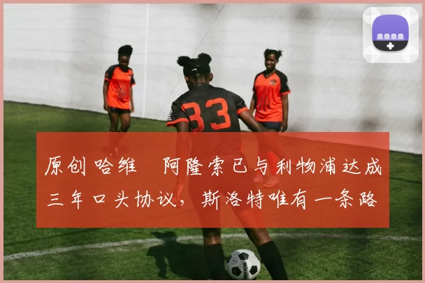 原创 哈维・阿隆索已与利物浦达成三年口头协议，斯洛特唯有一条路可 “翻盘”