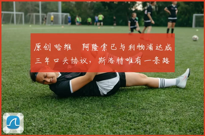 原创 哈维・阿隆索已与利物浦达成三年口头协议,斯洛特唯有一条路可 “翻盘”