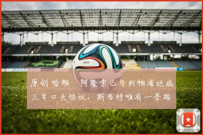 原创 哈维・阿隆索已与利物浦达成三年口头协议,斯洛特唯有一条路可 “翻盘”