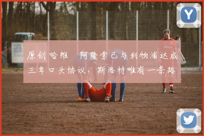 原创 哈维・阿隆索已与利物浦达成三年口头协议，斯洛特唯有一条路可 “翻盘”