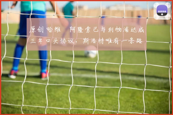 原创 哈维・阿隆索已与利物浦达成三年口头协议，斯洛特唯有一条路可 “翻盘”