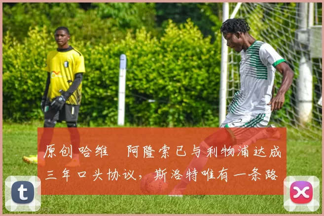 原创 哈维・阿隆索已与利物浦达成三年口头协议，斯洛特唯有一条路可 “翻盘”