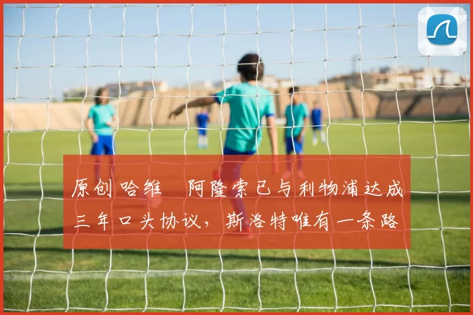 原创 哈维・阿隆索已与利物浦达成三年口头协议，斯洛特唯有一条路可 “翻盘”