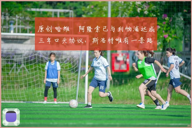 原创 哈维・阿隆索已与利物浦达成三年口头协议，斯洛特唯有一条路可 “翻盘”