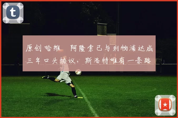 原创 哈维・阿隆索已与利物浦达成三年口头协议，斯洛特唯有一条路可 “翻盘”