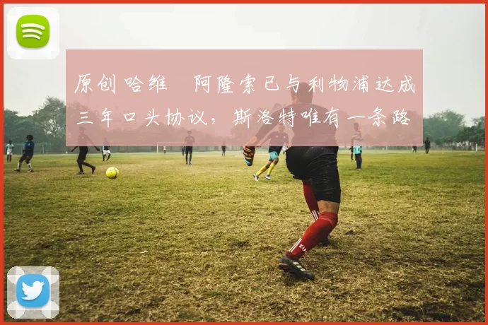 原创 哈维・阿隆索已与利物浦达成三年口头协议，斯洛特唯有一条路可 “翻盘”