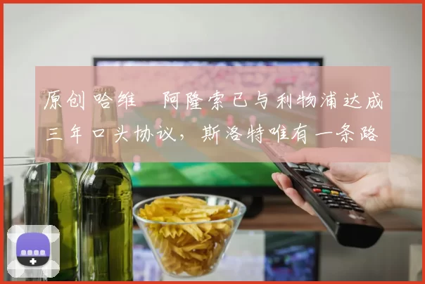 原创 哈维・阿隆索已与利物浦达成三年口头协议，斯洛特唯有一条路可 “翻盘”