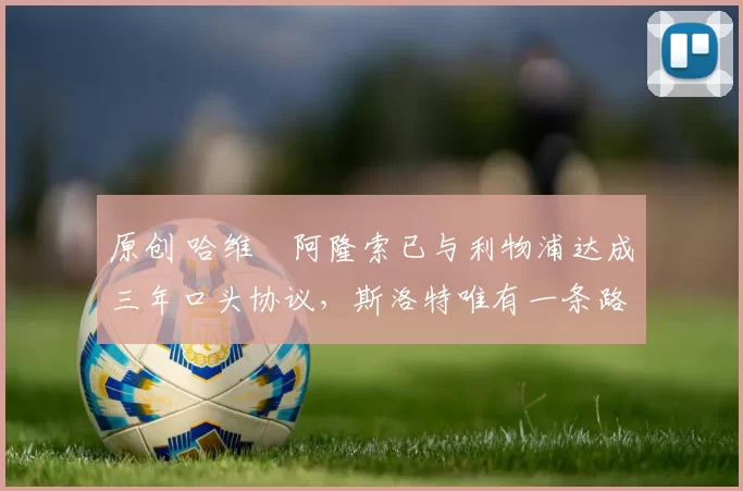 原创 哈维・阿隆索已与利物浦达成三年口头协议，斯洛特唯有一条路可 “翻盘”