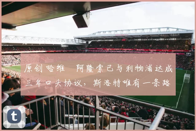 原创 哈维・阿隆索已与利物浦达成三年口头协议，斯洛特唯有一条路可 “翻盘”