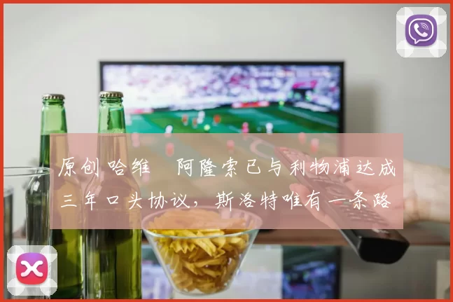 原创 哈维・阿隆索已与利物浦达成三年口头协议，斯洛特唯有一条路可 “翻盘”