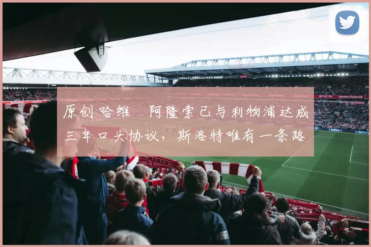 原创 哈维・阿隆索已与利物浦达成三年口头协议，斯洛特唯有一条路可 “翻盘”