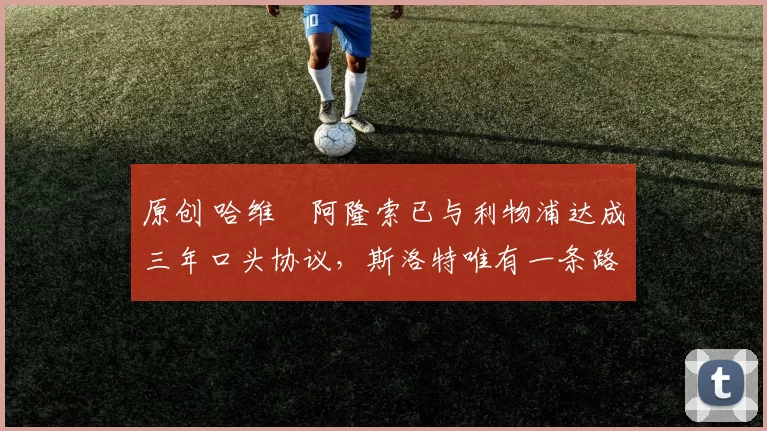 原创 哈维・阿隆索已与利物浦达成三年口头协议，斯洛特唯有一条路可 “翻盘”