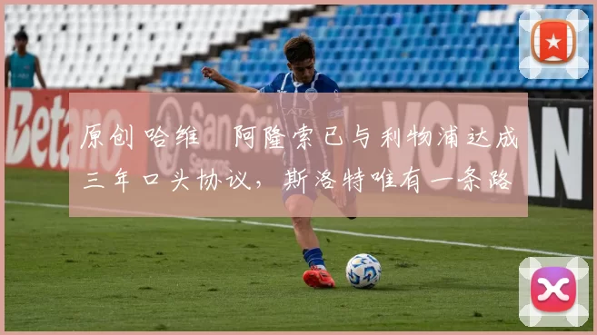 原创 哈维・阿隆索已与利物浦达成三年口头协议，斯洛特唯有一条路可 “翻盘”