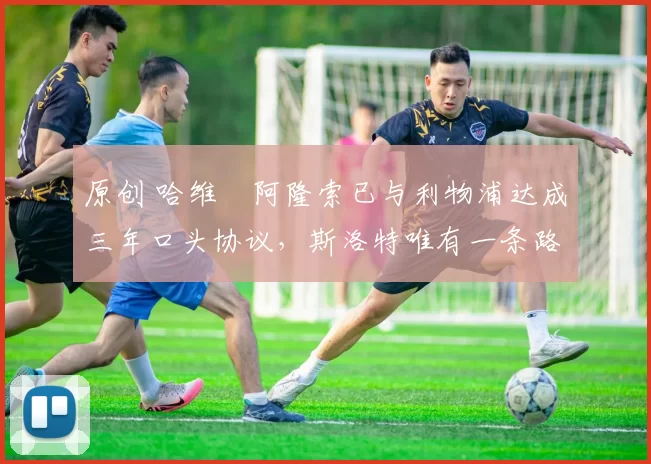 原创 哈维・阿隆索已与利物浦达成三年口头协议，斯洛特唯有一条路可 “翻盘”