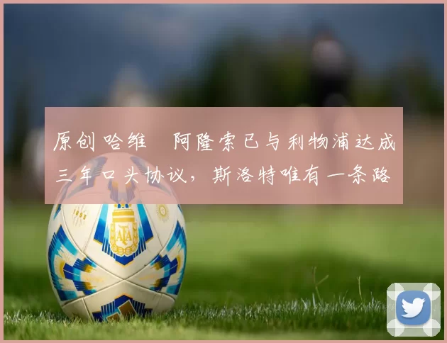 原创 哈维・阿隆索已与利物浦达成三年口头协议，斯洛特唯有一条路可 “翻盘”