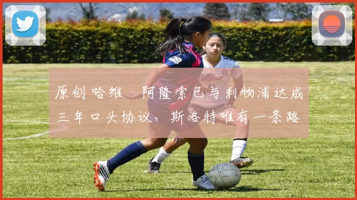 原创 哈维・阿隆索已与利物浦达成三年口头协议，斯洛特唯有一条路可 “翻盘”