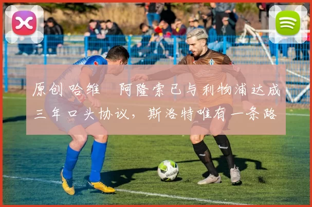 原创 哈维・阿隆索已与利物浦达成三年口头协议，斯洛特唯有一条路可 “翻盘”