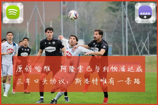 原创 哈维・阿隆索已与利物浦达成三年口头协议，斯洛特唯有一条路可 “翻盘”