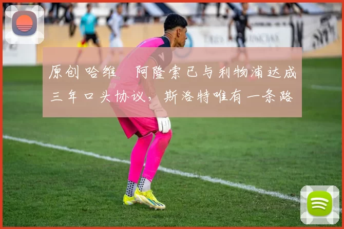 原创 哈维・阿隆索已与利物浦达成三年口头协议，斯洛特唯有一条路可 “翻盘”