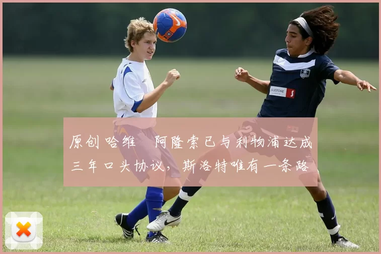 原创 哈维・阿隆索已与利物浦达成三年口头协议，斯洛特唯有一条路可 “翻盘”