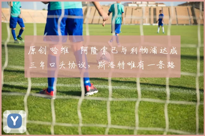 原创 哈维・阿隆索已与利物浦达成三年口头协议，斯洛特唯有一条路可 “翻盘”