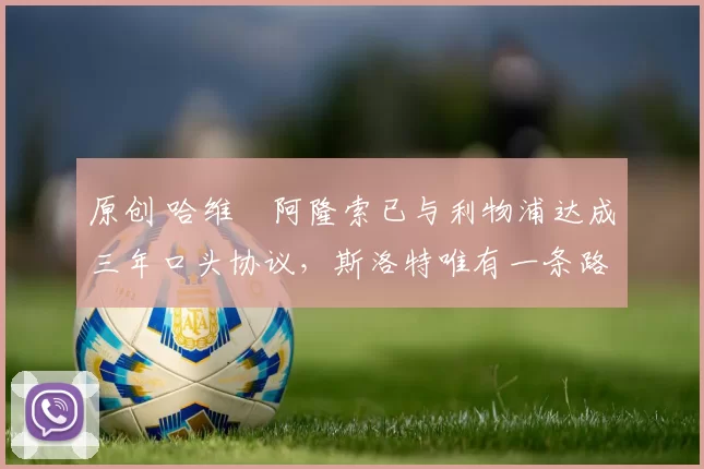 原创 哈维・阿隆索已与利物浦达成三年口头协议，斯洛特唯有一条路可 “翻盘”