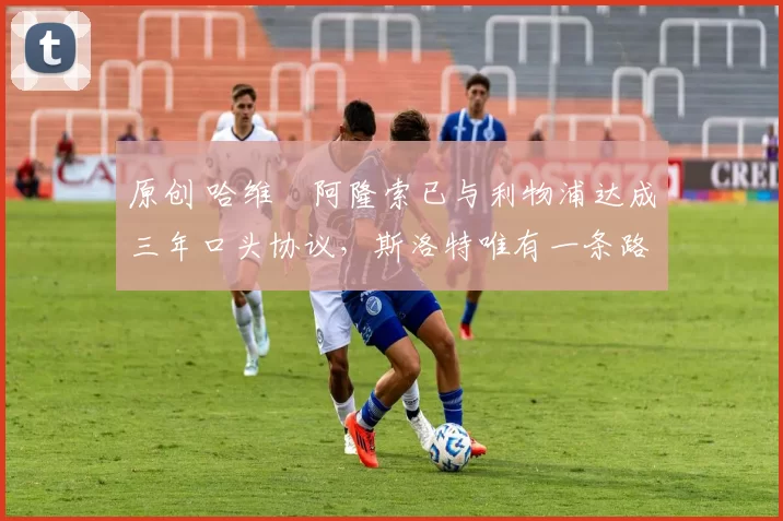 原创 哈维・阿隆索已与利物浦达成三年口头协议，斯洛特唯有一条路可 “翻盘”