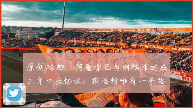 原创 哈维・阿隆索已与利物浦达成三年口头协议，斯洛特唯有一条路可 “翻盘”