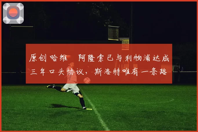 原创 哈维・阿隆索已与利物浦达成三年口头协议，斯洛特唯有一条路可 “翻盘”