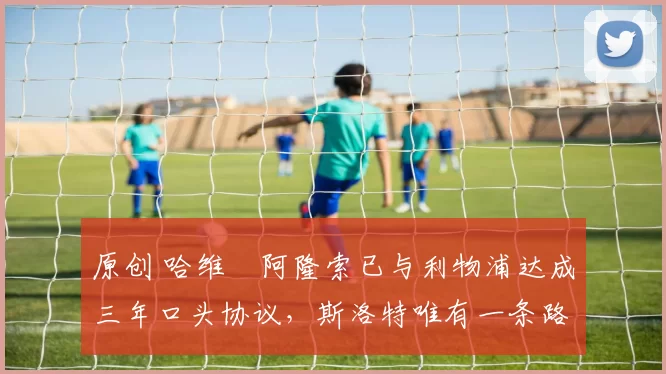 原创 哈维・阿隆索已与利物浦达成三年口头协议，斯洛特唯有一条路可 “翻盘”