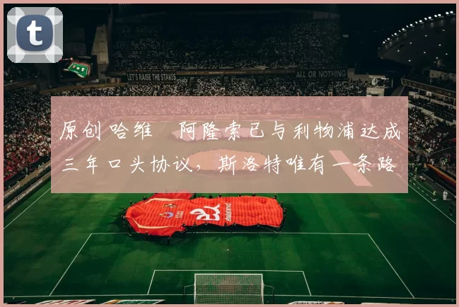 原创 哈维・阿隆索已与利物浦达成三年口头协议，斯洛特唯有一条路可 “翻盘”