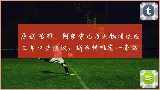 原创 哈维・阿隆索已与利物浦达成三年口头协议，斯洛特唯有一条路可 “翻盘”