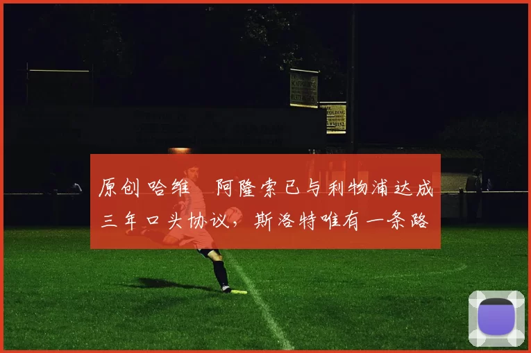 原创 哈维・阿隆索已与利物浦达成三年口头协议，斯洛特唯有一条路可 “翻盘”