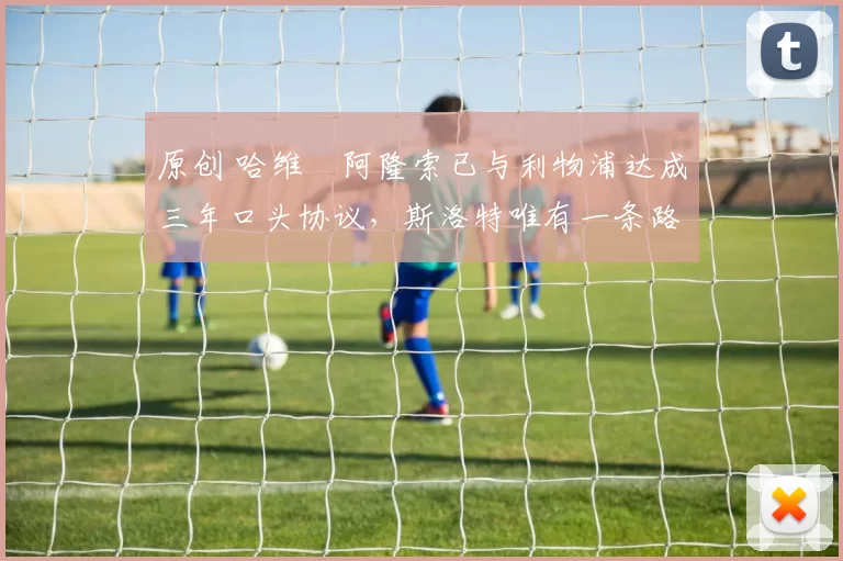 原创 哈维・阿隆索已与利物浦达成三年口头协议，斯洛特唯有一条路可 “翻盘”