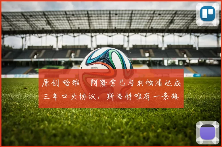 原创 哈维・阿隆索已与利物浦达成三年口头协议，斯洛特唯有一条路可 “翻盘”