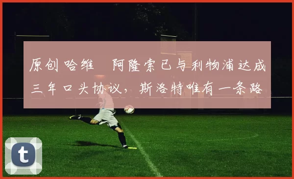 原创 哈维・阿隆索已与利物浦达成三年口头协议，斯洛特唯有一条路可 “翻盘”