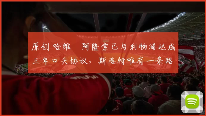 原创 哈维・阿隆索已与利物浦达成三年口头协议，斯洛特唯有一条路可 “翻盘”