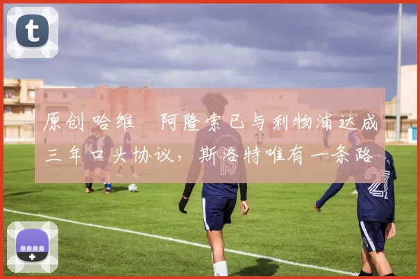 原创 哈维・阿隆索已与利物浦达成三年口头协议，斯洛特唯有一条路可 “翻盘”