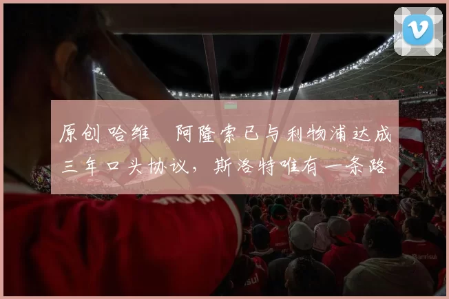 原创 哈维・阿隆索已与利物浦达成三年口头协议，斯洛特唯有一条路可 “翻盘”