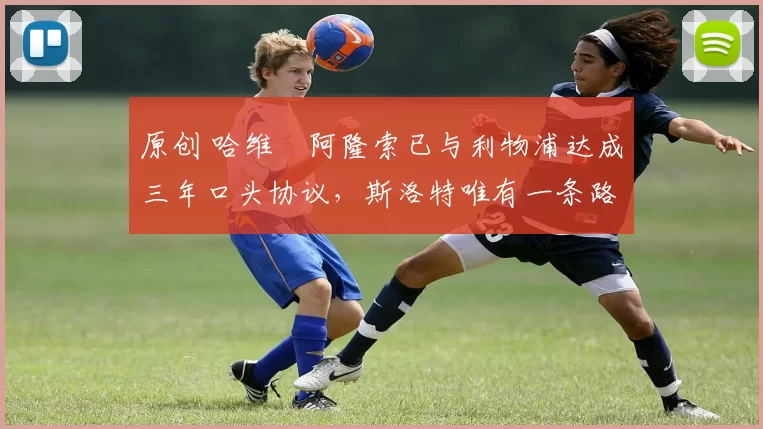 原创 哈维・阿隆索已与利物浦达成三年口头协议，斯洛特唯有一条路可 “翻盘”