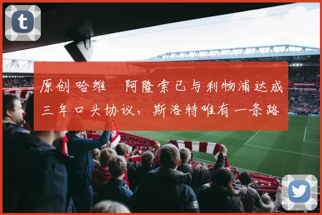 原创 哈维・阿隆索已与利物浦达成三年口头协议，斯洛特唯有一条路可 “翻盘”