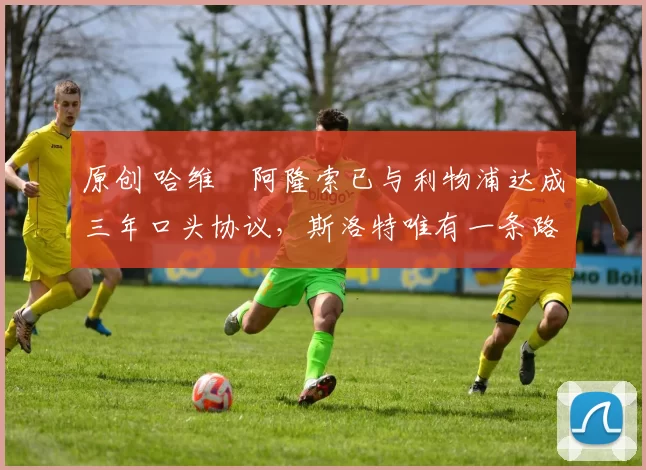 原创 哈维・阿隆索已与利物浦达成三年口头协议，斯洛特唯有一条路可 “翻盘”