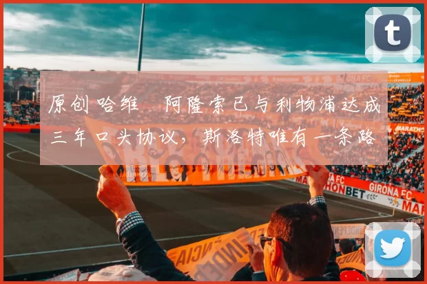 原创 哈维・阿隆索已与利物浦达成三年口头协议，斯洛特唯有一条路可 “翻盘”