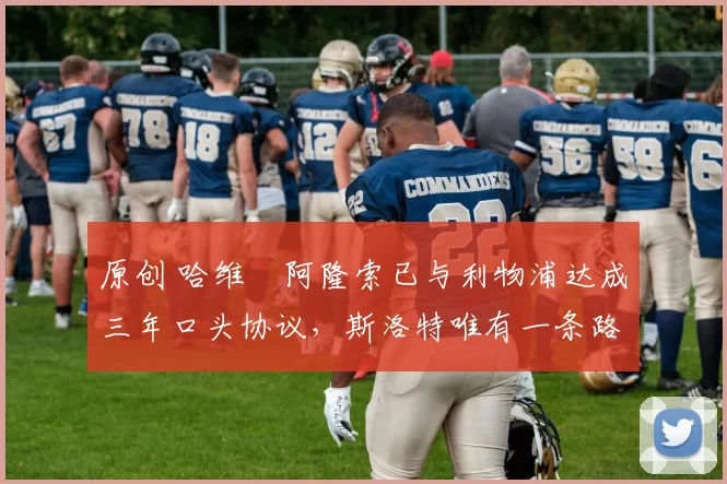 原创 哈维・阿隆索已与利物浦达成三年口头协议，斯洛特唯有一条路可 “翻盘”