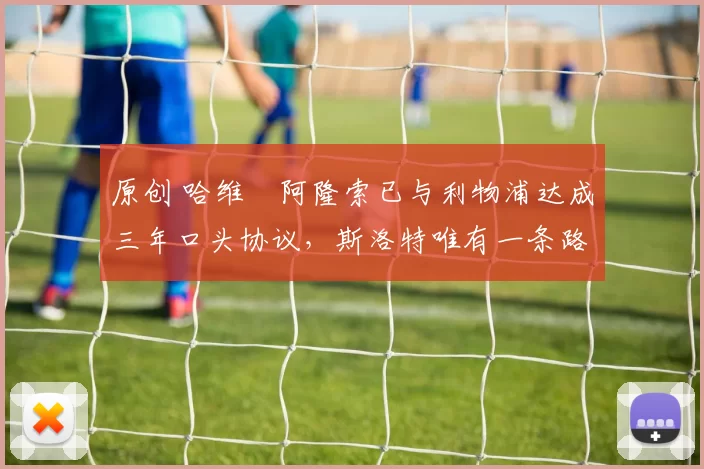 原创 哈维・阿隆索已与利物浦达成三年口头协议，斯洛特唯有一条路可 “翻盘”