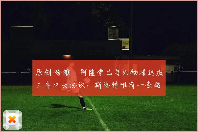 原创 哈维・阿隆索已与利物浦达成三年口头协议，斯洛特唯有一条路可 “翻盘”