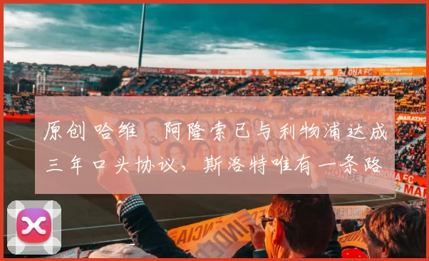 原创 哈维・阿隆索已与利物浦达成三年口头协议，斯洛特唯有一条路可 “翻盘”