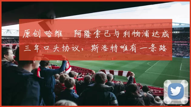 原创 哈维・阿隆索已与利物浦达成三年口头协议，斯洛特唯有一条路可 “翻盘”