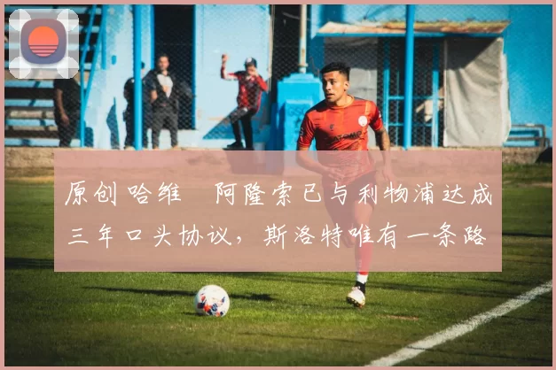 原创 哈维・阿隆索已与利物浦达成三年口头协议,斯洛特唯有一条路可 “翻盘”