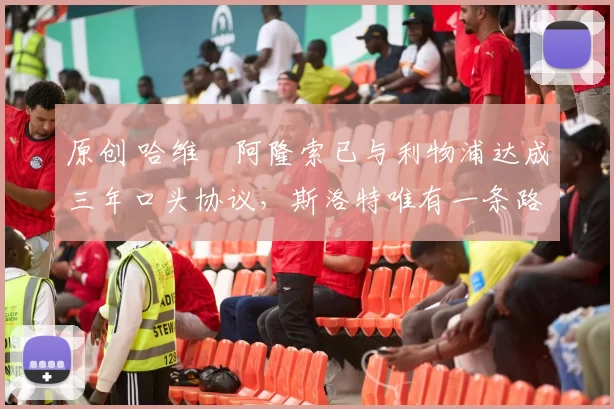 原创 哈维・阿隆索已与利物浦达成三年口头协议,斯洛特唯有一条路可 “翻盘”